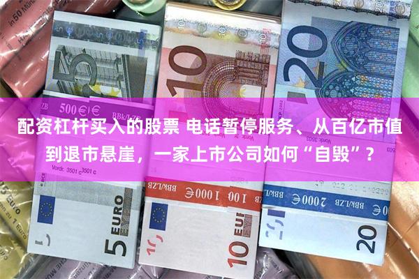 配资杠杆买入的股票 电话暂停服务、从百亿市值到退市悬崖，一家上市公司如何“自毁”？
