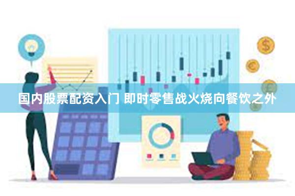 国内股票配资入门 即时零售战火烧向餐饮之外
