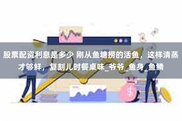 股票配资利息是多少 刚从鱼塘捞的活鱼，这样清蒸才够鲜，复刻儿时餐桌味_爷爷_鱼身_鱼鳞