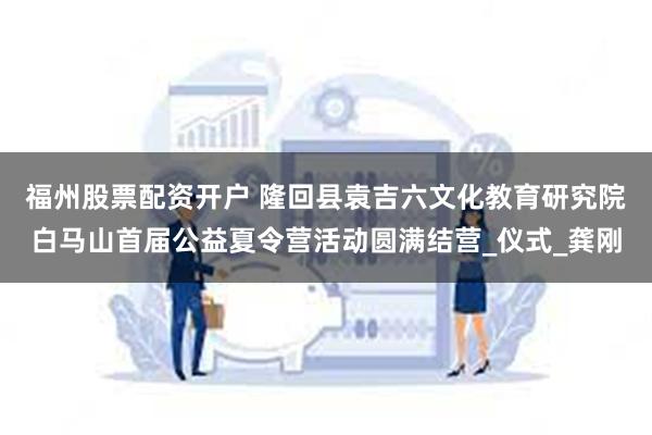 福州股票配资开户 隆回县袁吉六文化教育研究院白马山首届公益夏令营活动圆满结营_仪式_龚刚