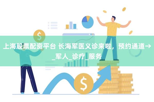 上海股票配资平台 长海军医义诊来啦，预约通道→_军人_诊疗_服务