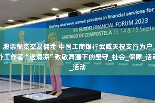 股票配资交易佣金 中国工商银行武威天祝支行为户外工作者“送清凉”致敬高温下的坚守_社会_保障_活动