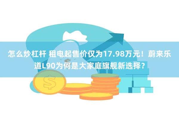 怎么炒杠杆 租电起售价仅为17.98万元！蔚来乐道L90为何是大家庭旗舰新选择？