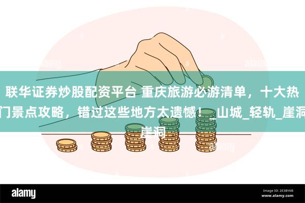 联华证券炒股配资平台 重庆旅游必游清单，十大热门景点攻略，错过这些地方太遗憾！_山城_轻轨_崖洞