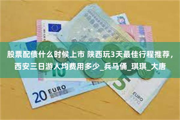 股票配债什么时候上市 陕西玩3天最佳行程推荐，西安三日游人均费用多少_兵马俑_琪琪_大唐