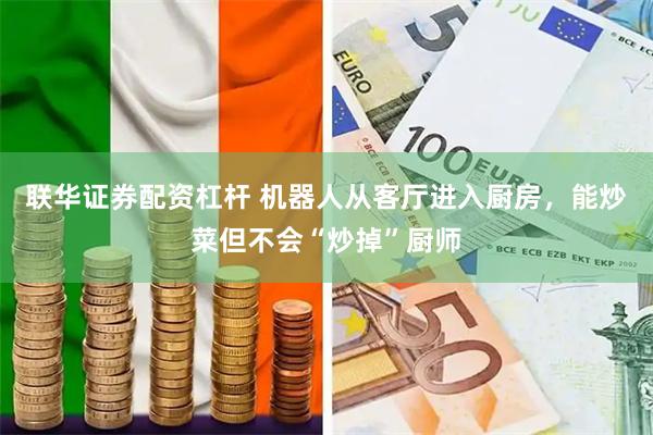 联华证券配资杠杆 机器人从客厅进入厨房，能炒菜但不会“炒掉”厨师