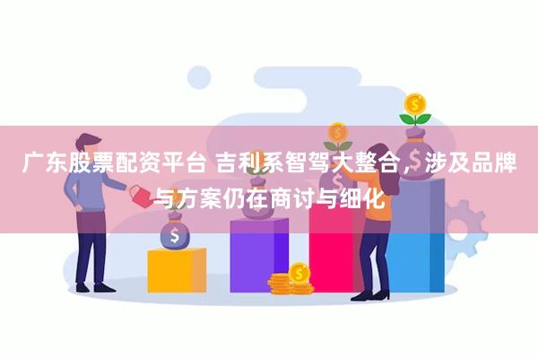 广东股票配资平台 吉利系智驾大整合，涉及品牌与方案仍在商讨与细化