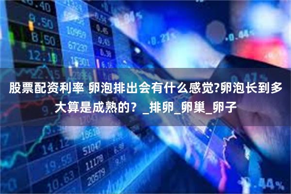 股票配资利率 卵泡排出会有什么感觉?卵泡长到多大算是成熟的？_排卵_卵巢_卵子