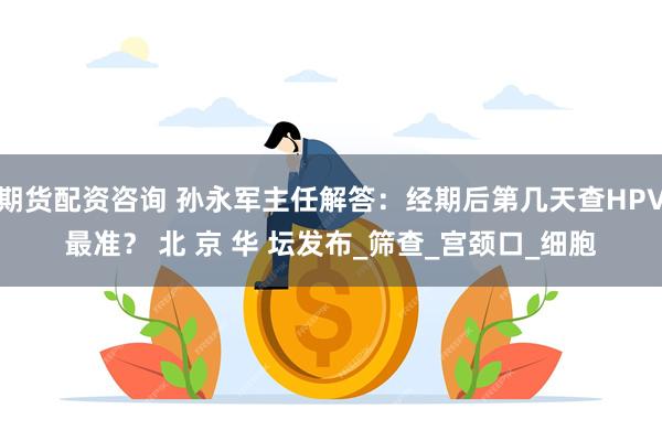 期货配资咨询 孙永军主任解答：经期后第几天查HPV最准？ 北 京 华 坛发布_筛查_宫颈口_细胞