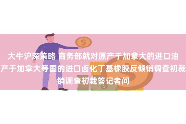 大牛沪深策略 商务部就对原产于加拿大的进口油菜籽、原产于加拿大等国的进口卤化丁基橡胶反倾销调查初裁答记者问