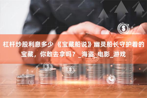 杠杆炒股利息多少 《宝藏船说》幽灵船长守护着的宝藏，你敢去拿吗？_海盗_电影_游戏