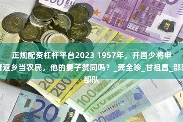 正规配资杠杆平台2023 1957年，开国少将申请返乡当农民，他的妻子赞同吗？_龚全珍_甘祖昌_部队
