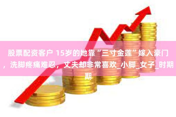 股票配资客户 15岁的她靠“三寸金莲”嫁入豪门，洗脚疼痛难忍，丈夫却非常喜欢_小脚_女子_时期