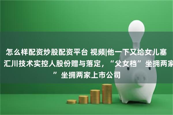 怎么样配资炒股配资平台 视频|他一下又给女儿塞超7亿元！汇川技术实控人股份赠与落定，“父女档” 坐拥两家上市公司