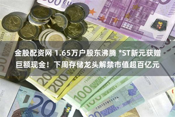 金股配资网 1.65万户股东沸腾 *ST新元获赠巨额现金！下周存储龙头解禁市值超百亿元