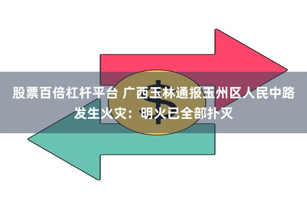 股票百倍杠杆平台 广西玉林通报玉州区人民中路发生火灾：明火已全部扑灭