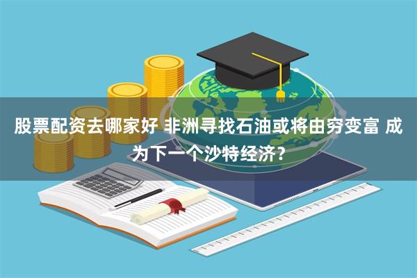 股票配资去哪家好 非洲寻找石油或将由穷变富 成为下一个沙特经济？