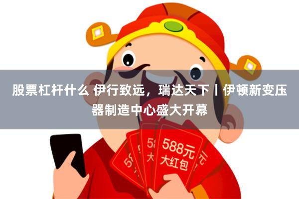 股票杠杆什么 伊行致远，瑞达天下丨伊顿新变压器制造中心盛大开幕