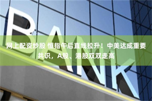 网上配资炒股 恒指午后直线拉升！中美达成重要共识，A股、港股双双走高