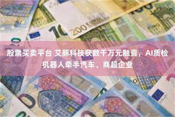 股票买卖平台 艾豚科技获数千万元融资，AI质检机器人牵手汽车、商超企业