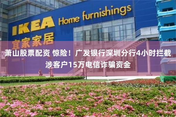 萧山股票配资 惊险！广发银行深圳分行4小时拦截涉客户15万电信诈骗资金