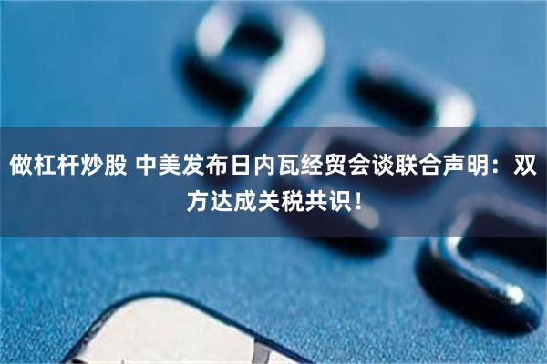 做杠杆炒股 中美发布日内瓦经贸会谈联合声明：双方达成关税共识！
