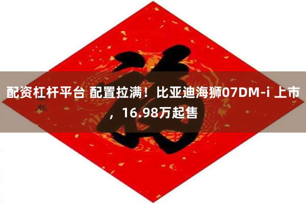 配资杠杆平台 配置拉满！比亚迪海狮07DM-i 上市，16.98万起售