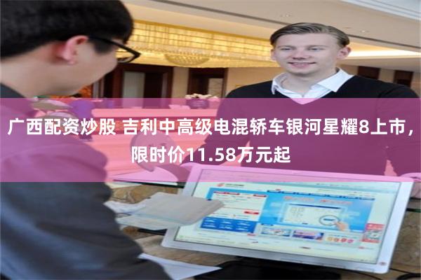 广西配资炒股 吉利中高级电混轿车银河星耀8上市，限时价11.58万元起