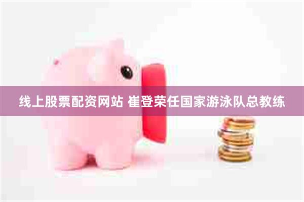 线上股票配资网站 崔登荣任国家游泳队总教练