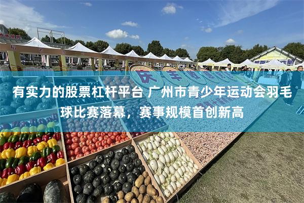 有实力的股票杠杆平台 广州市青少年运动会羽毛球比赛落幕，赛事规模首创新高