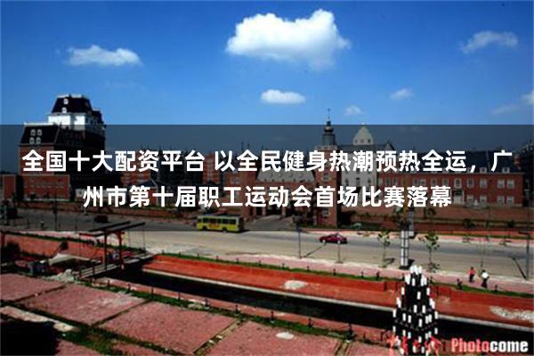 全国十大配资平台 以全民健身热潮预热全运，广州市第十届职工运动会首场比赛落幕