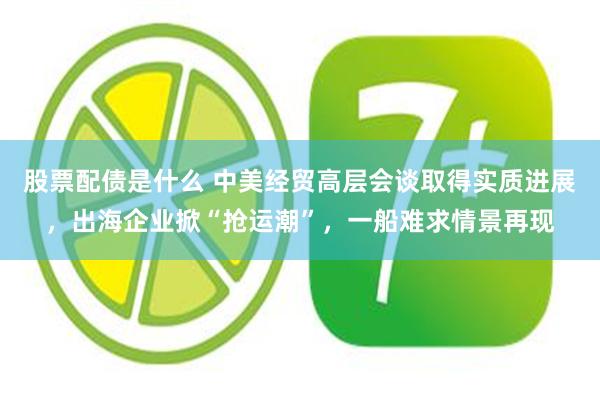 股票配债是什么 中美经贸高层会谈取得实质进展，出海企业掀“抢运潮”，一船难求情景再现