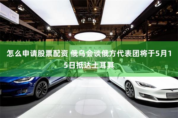 怎么申请股票配资 俄乌会谈俄方代表团将于5月15日抵达土耳其