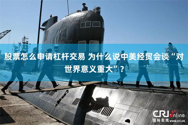 股票怎么申请杠杆交易 为什么说中美经贸会谈“对世界意义重大”？