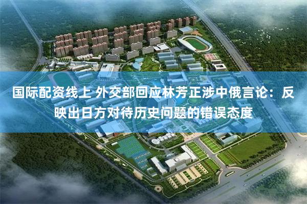 国际配资线上 外交部回应林芳正涉中俄言论：反映出日方对待历史问题的错误态度