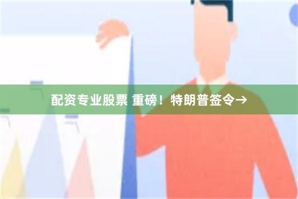配资专业股票 重磅！特朗普签令→