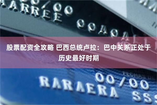 股票配资全攻略 巴西总统卢拉：巴中关系正处于历史最好时期