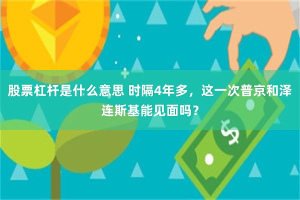 股票杠杆是什么意思 时隔4年多，这一次普京和泽连斯基能见面吗？