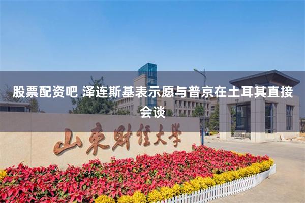股票配资吧 泽连斯基表示愿与普京在土耳其直接会谈