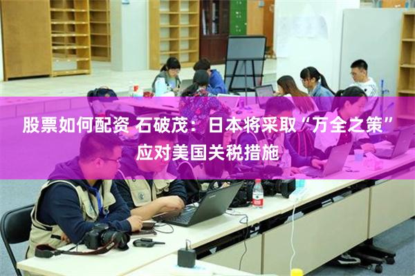 股票如何配资 石破茂：日本将采取“万全之策”应对美国关税措施