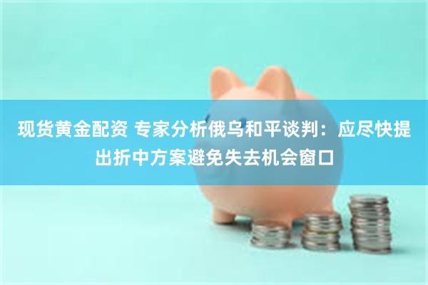 现货黄金配资 专家分析俄乌和平谈判：应尽快提出折中方案避免失去机会窗口