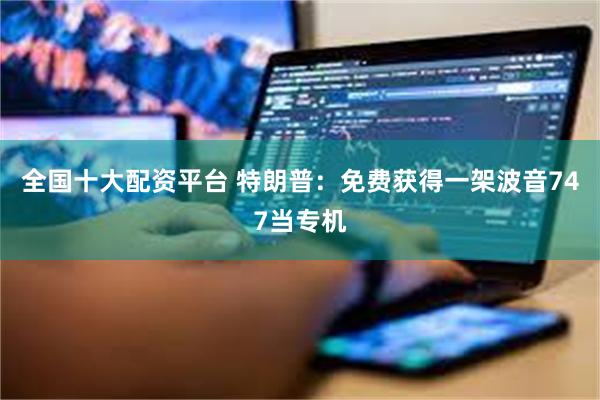 全国十大配资平台 特朗普：免费获得一架波音747当专机