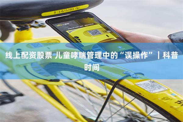 线上配资股票 儿童哮喘管理中的“误操作”｜科普时间