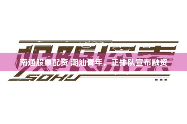 南通股票配资 潮汕青年，正排队宣布融资