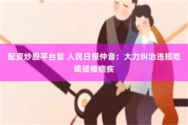 配资炒股平台皆 人民日报仲音：大力纠治违规吃喝顽瘴痼疾