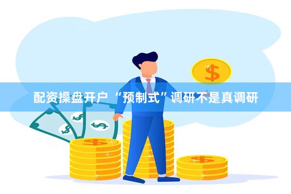 配资操盘开户 “预制式”调研不是真调研