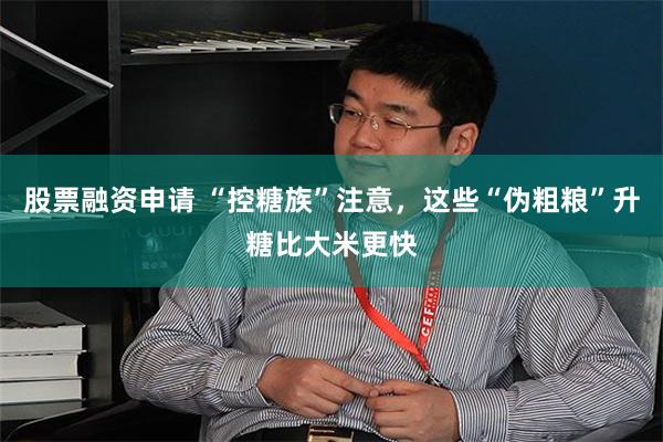股票融资申请 “控糖族”注意，这些“伪粗粮”升糖比大米更快