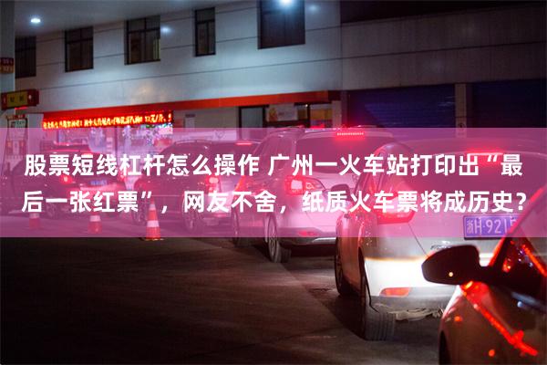股票短线杠杆怎么操作 广州一火车站打印出“最后一张红票”，网友不舍，纸质火车票将成历史？