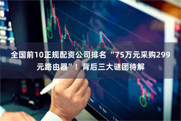 全国前10正规配资公司排名 “75万元采购299元路由器”！背后三大谜团待解