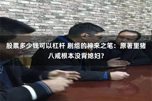 股票多少钱可以杠杆 剧组的神来之笔：原著里猪八戒根本没背媳妇？